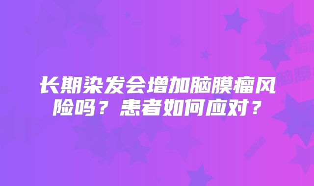 长期染发会增加脑膜瘤风险吗？患者如何应对？