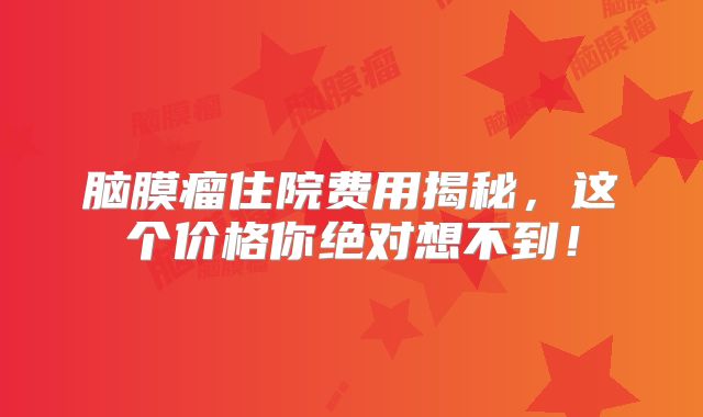 脑膜瘤住院费用揭秘，这个价格你绝对想不到！