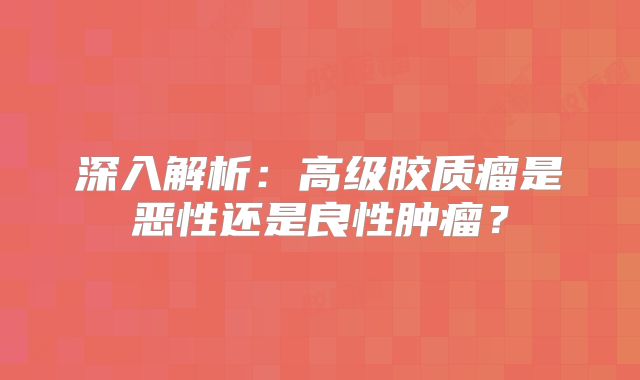 深入解析：高级胶质瘤是恶性还是良性肿瘤？