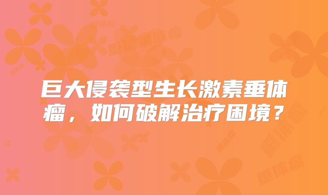 巨大侵袭型生长激素垂体瘤，如何破解治疗困境？