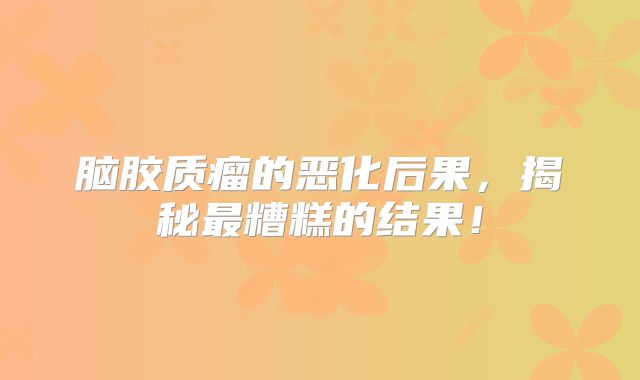 脑胶质瘤的恶化后果，揭秘最糟糕的结果！