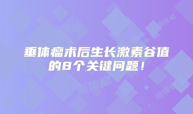 垂体瘤术后生长激素谷值的8个关键问题！