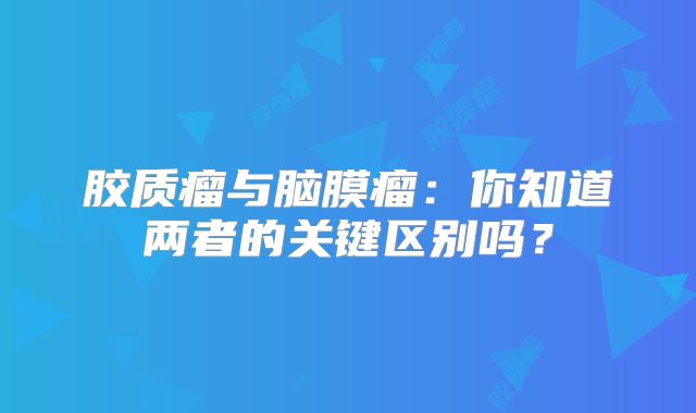 胶质瘤与脑膜瘤：你知道两者的关键区别吗？