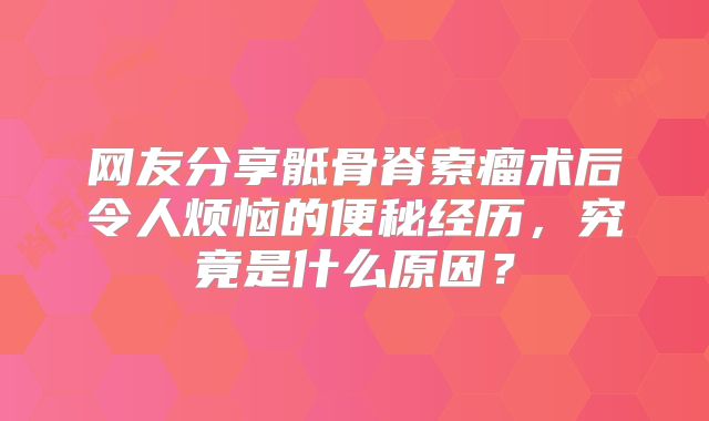 网友分享骶骨脊索瘤术后令人烦恼的便秘经历，究竟是什么原因？