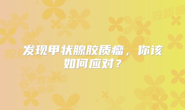 发现甲状腺胶质瘤，你该如何应对？
