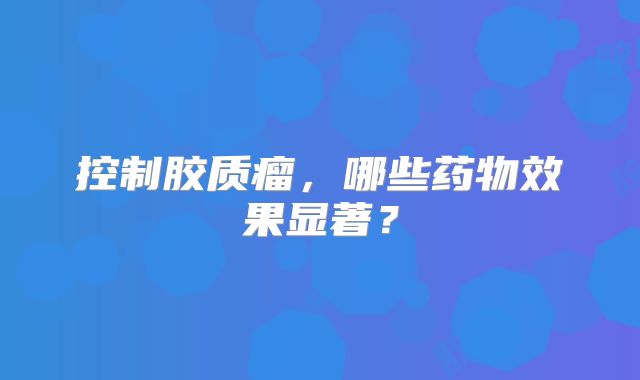 控制胶质瘤，哪些药物效果显著？