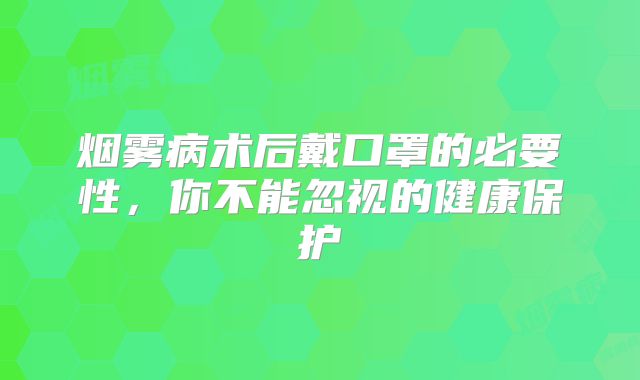 烟雾病术后戴口罩的必要性，你不能忽视的健康保护