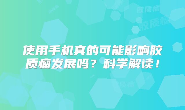 使用手机真的可能影响胶质瘤发展吗？科学解读！