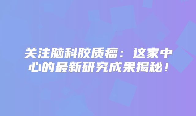 关注脑科胶质瘤：这家中心的最新研究成果揭秘！
