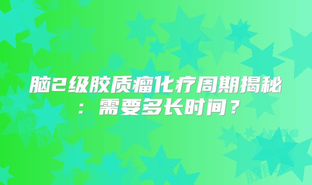 脑2级胶质瘤化疗周期揭秘：需要多长时间？
