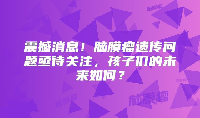 震撼消息！脑膜瘤遗传问题亟待关注，孩子们的未来如何？