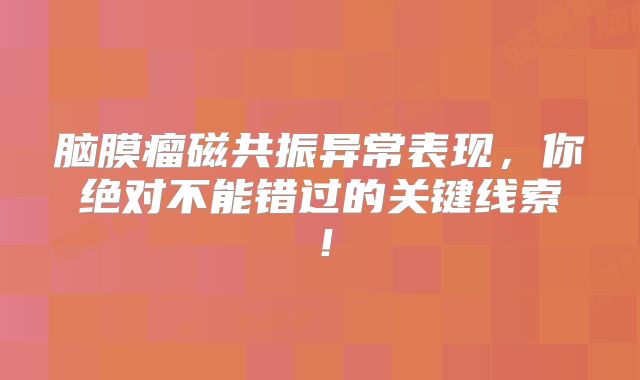 脑膜瘤磁共振异常表现，你绝对不能错过的关键线索！