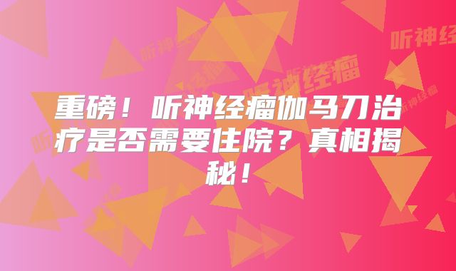重磅！听神经瘤伽马刀治疗是否需要住院？真相揭秘！