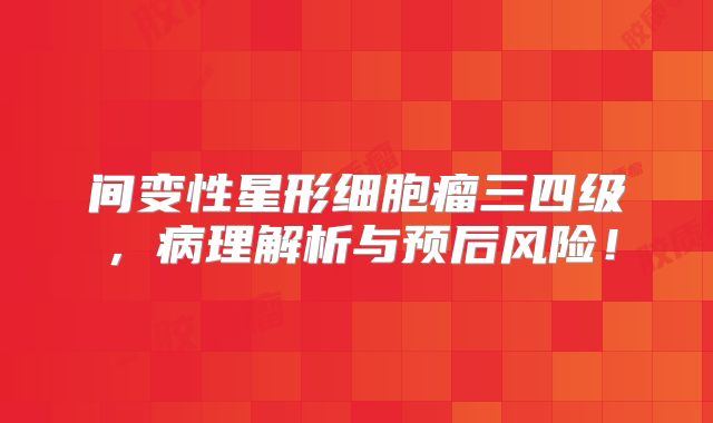 间变性星形细胞瘤三四级，病理解析与预后风险！