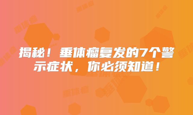 揭秘！垂体瘤复发的7个警示症状，你必须知道！