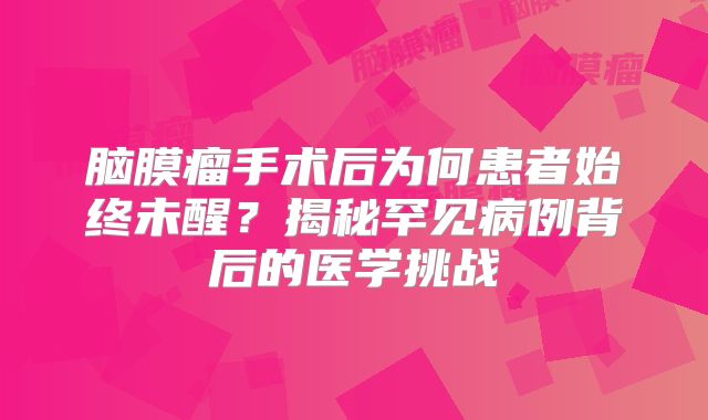 脑膜瘤手术后为何患者始终未醒？揭秘罕见病例背后的医学挑战