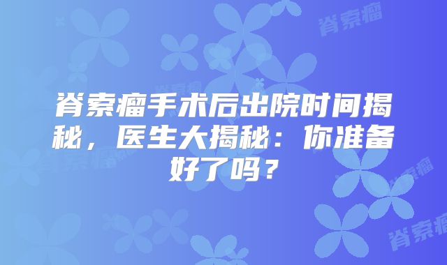 脊索瘤手术后出院时间揭秘，医生大揭秘：你准备好了吗？