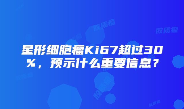 星形细胞瘤Ki67超过30%，预示什么重要信息？