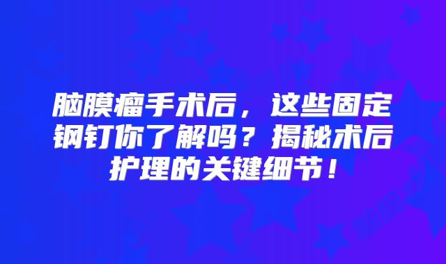脑膜瘤手术后，这些固定钢钉你了解吗？揭秘术后护理的关键细节！