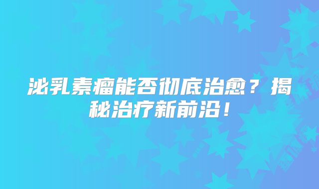 泌乳素瘤能否彻底治愈？揭秘治疗新前沿！