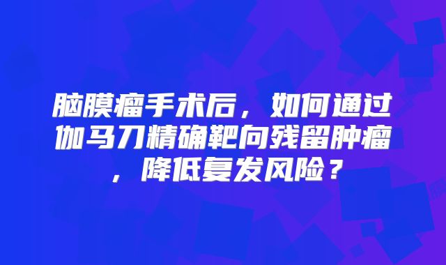 脑膜瘤手术后，如何通过伽马刀精确靶向残留肿瘤，降低复发风险？