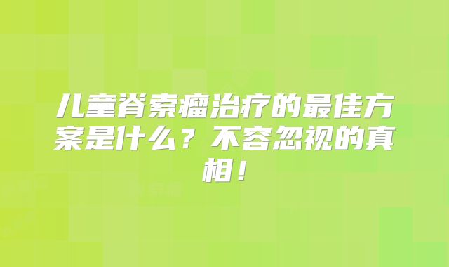 儿童脊索瘤治疗的最佳方案是什么？不容忽视的真相！