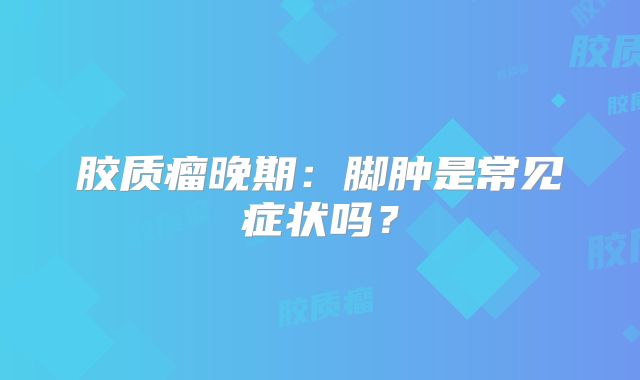 胶质瘤晚期：脚肿是常见症状吗？