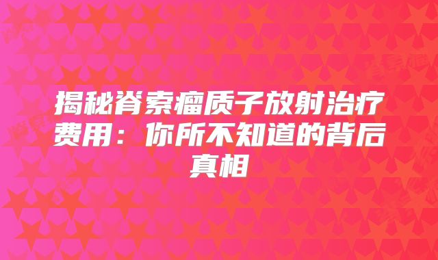 揭秘脊索瘤质子放射治疗费用：你所不知道的背后真相
