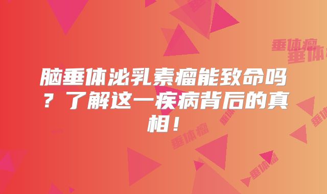 脑垂体泌乳素瘤能致命吗？了解这一疾病背后的真相！