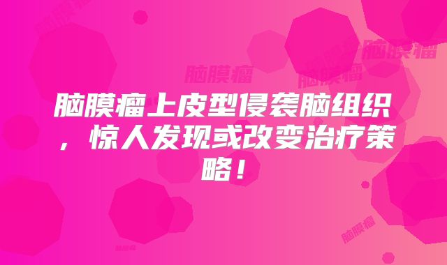 脑膜瘤上皮型侵袭脑组织，惊人发现或改变治疗策略！