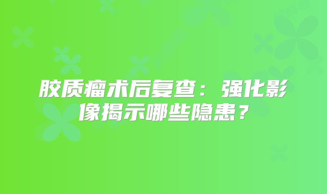 胶质瘤术后复查：强化影像揭示哪些隐患？
