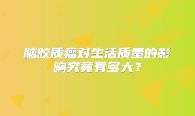 脑胶质瘤对生活质量的影响究竟有多大？