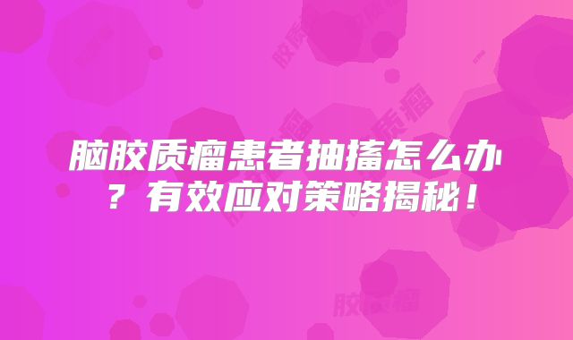 脑胶质瘤患者抽搐怎么办？有效应对策略揭秘！