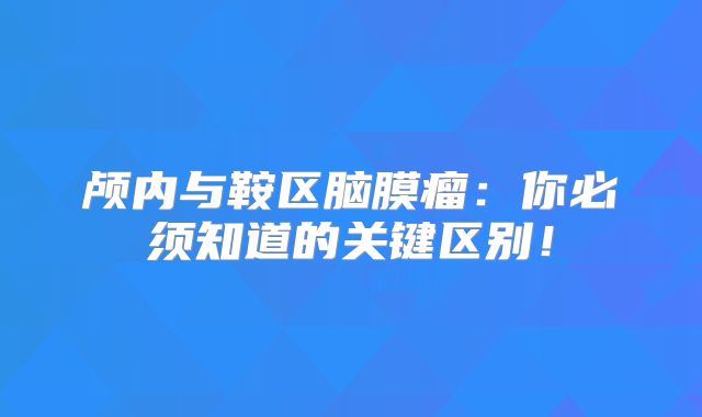 颅内与鞍区脑膜瘤：你必须知道的关键区别！