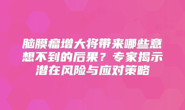 脑膜瘤增大将带来哪些意想不到的后果？专家揭示潜在风险与应对策略