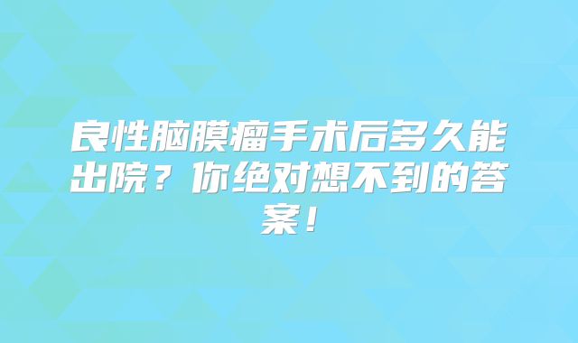 良性脑膜瘤手术后多久能出院？你绝对想不到的答案！