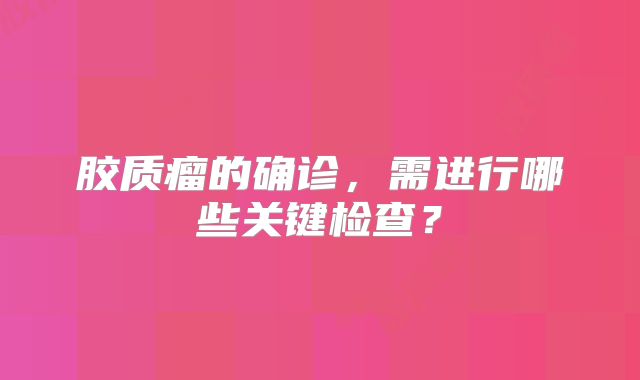 胶质瘤的确诊，需进行哪些关键检查？