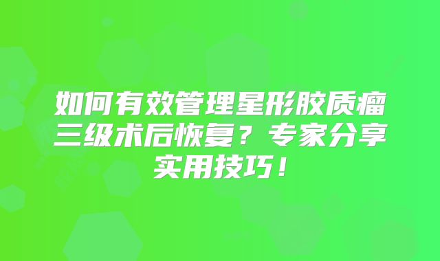 如何有效管理星形胶质瘤三级术后恢复？专家分享实用技巧！