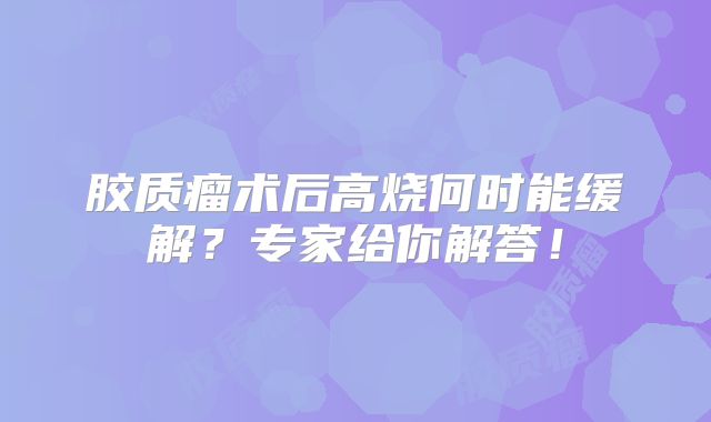 胶质瘤术后高烧何时能缓解？专家给你解答！
