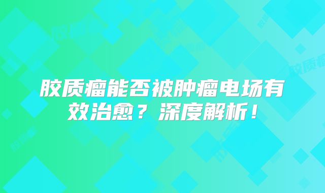 胶质瘤能否被肿瘤电场有效治愈？深度解析！