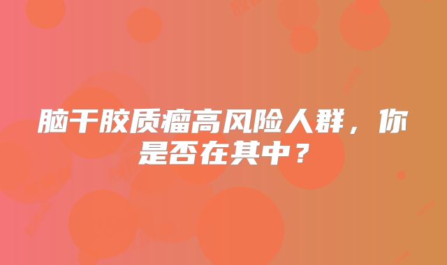 脑干胶质瘤高风险人群，你是否在其中？