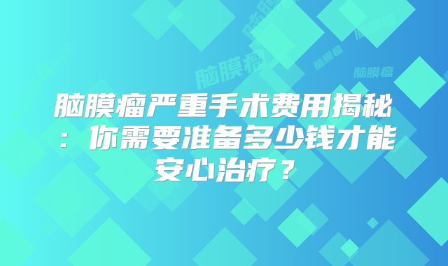 脑膜瘤严重手术费用揭秘：你需要准备多少钱才能安心治疗？