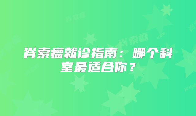 脊索瘤就诊指南：哪个科室最适合你？