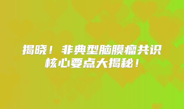 揭晓！非典型脑膜瘤共识核心要点大揭秘！
