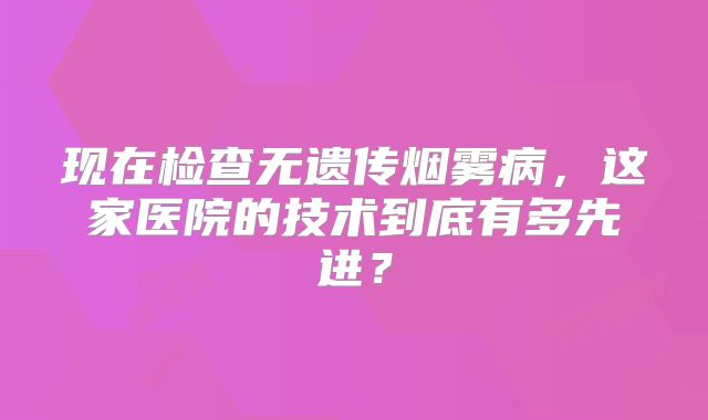 现在检查无遗传烟雾病，这家医院的技术到底有多先进？
