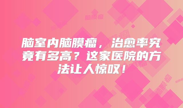 脑室内脑膜瘤，治愈率究竟有多高？这家医院的方法让人惊叹！