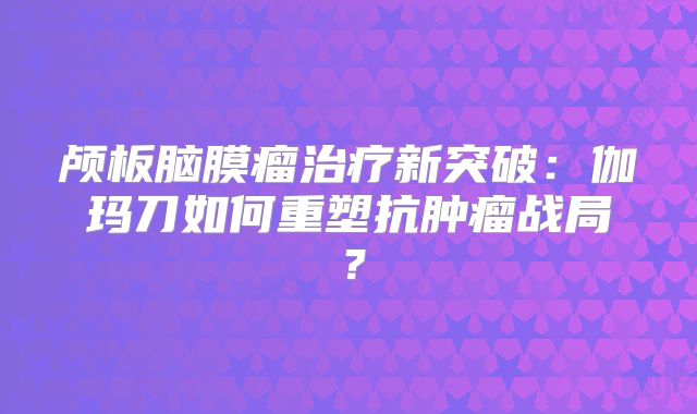 颅板脑膜瘤治疗新突破：伽玛刀如何重塑抗肿瘤战局？