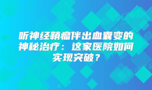 听神经鞘瘤伴出血囊变的神秘治疗：这家医院如何实现突破？