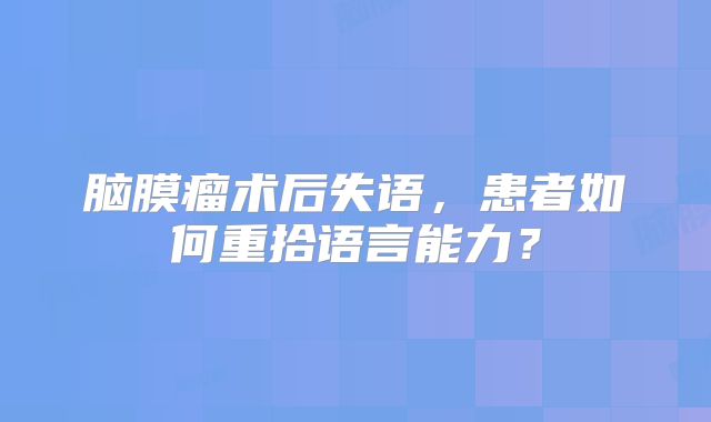 脑膜瘤术后失语，患者如何重拾语言能力？