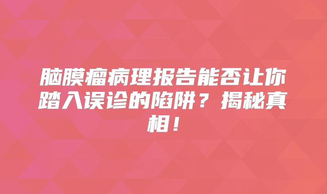 脑膜瘤病理报告能否让你踏入误诊的陷阱？揭秘真相！